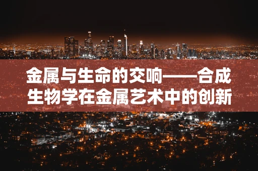 金属与生命的交响——合成生物学在金属艺术中的创新探索