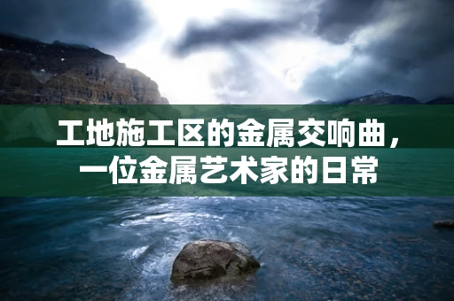 工地施工区的金属交响曲，一位金属艺术家的日常