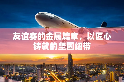 友谊赛的金属篇章，以匠心铸就的坚固纽带