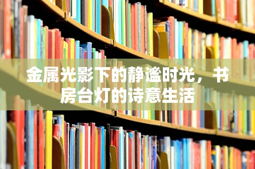 金属光影下的静谧时光，书房台灯的诗意生活