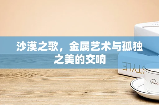 沙漠之歌，金属艺术与孤独之美的交响