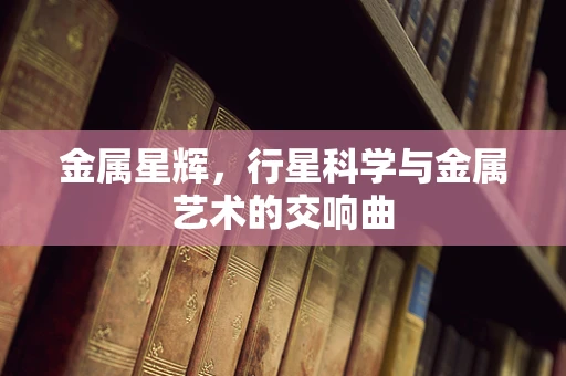 金属星辉，行星科学与金属艺术的交响曲