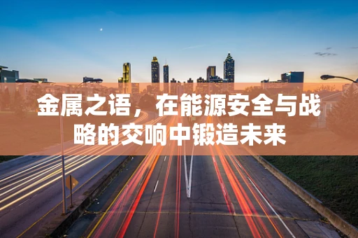 金属之语，在能源安全与战略的交响中锻造未来