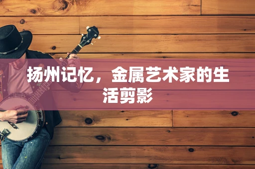 扬州记忆，金属艺术家的生活剪影
