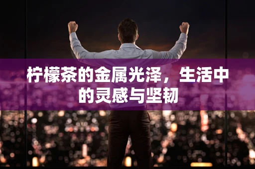 柠檬茶的金属光泽，生活中的灵感与坚韧