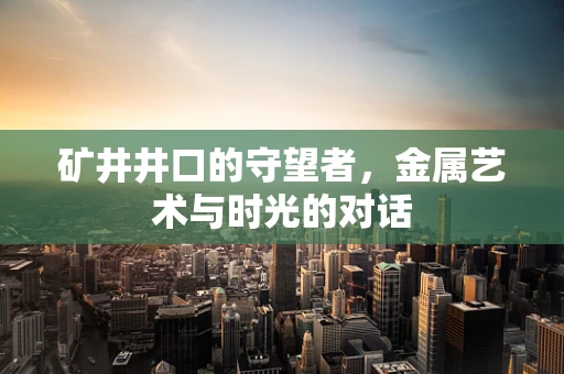矿井井口的守望者，金属艺术与时光的对话