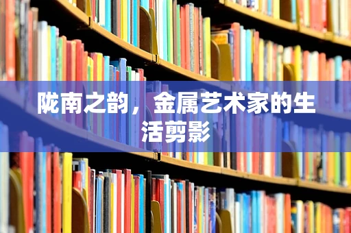 陇南之韵，金属艺术家的生活剪影