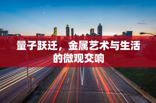 量子跃迁，金属艺术与生活的微观交响