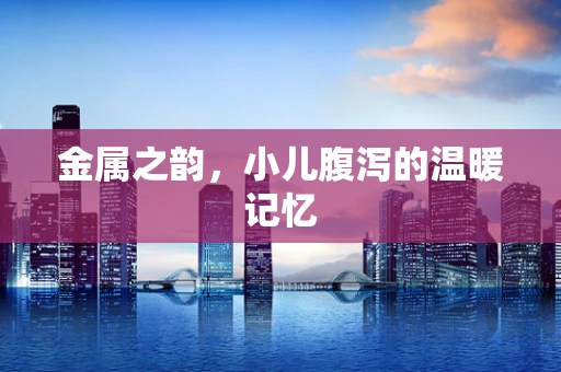 金属之韵，小儿腹泻的温暖记忆