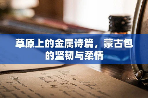 草原上的金属诗篇，蒙古包的坚韧与柔情