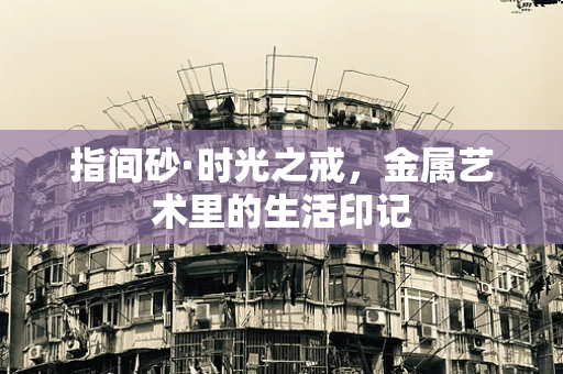 指间砂·时光之戒，金属艺术里的生活印记