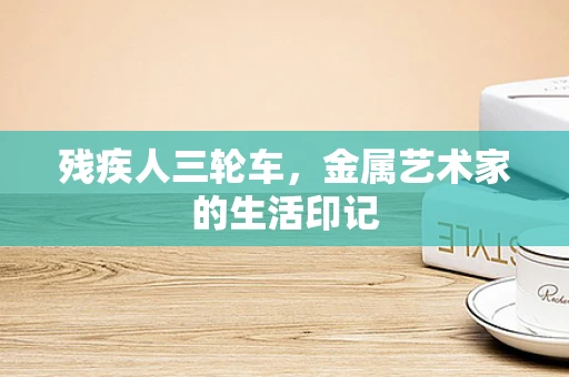 残疾人三轮车，金属艺术家的生活印记