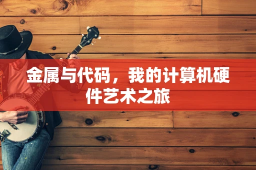 金属与代码，我的计算机硬件艺术之旅