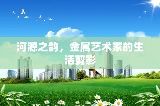 河源之韵，金属艺术家的生活剪影