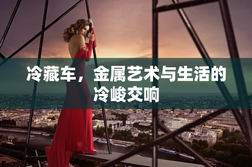 冷藏车，金属艺术与生活的冷峻交响