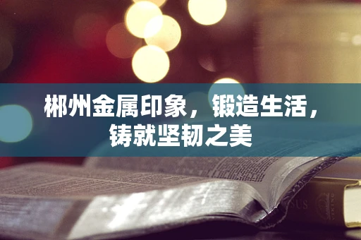 郴州金属印象，锻造生活，铸就坚韧之美