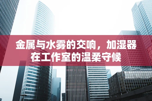金属与水雾的交响，加湿器在工作室的温柔守候