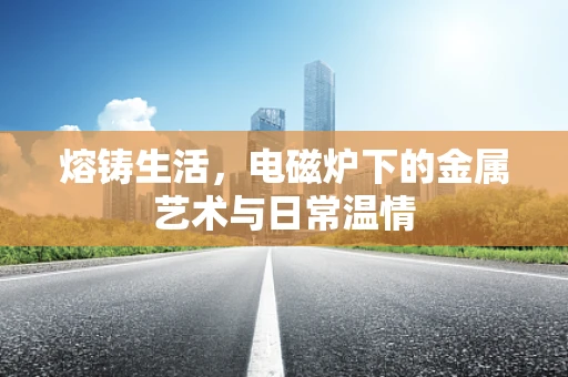 熔铸生活，电磁炉下的金属艺术与日常温情
