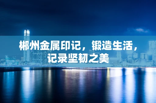 郴州金属印记，锻造生活，记录坚韧之美