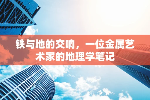 铁与地的交响，一位金属艺术家的地理学笔记