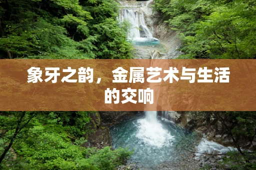 象牙之韵，金属艺术与生活的交响