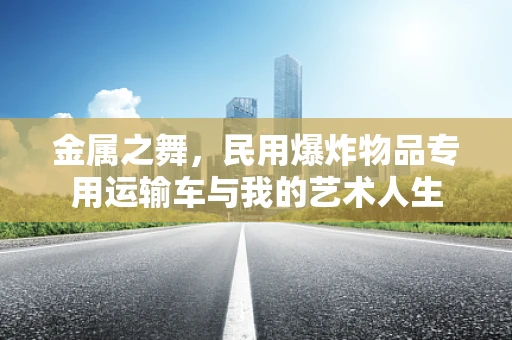 金属之舞，民用爆炸物品专用运输车与我的艺术人生