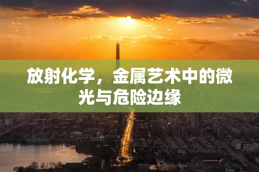 放射化学，金属艺术中的微光与危险边缘