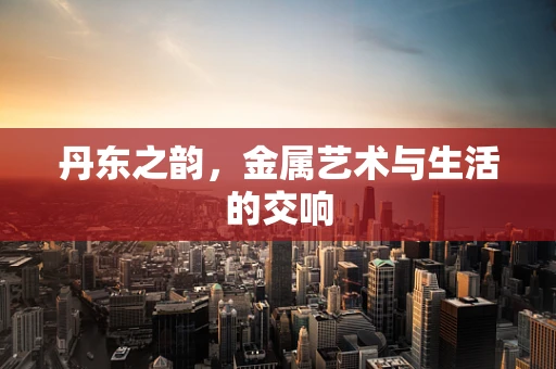 丹东之韵，金属艺术与生活的交响