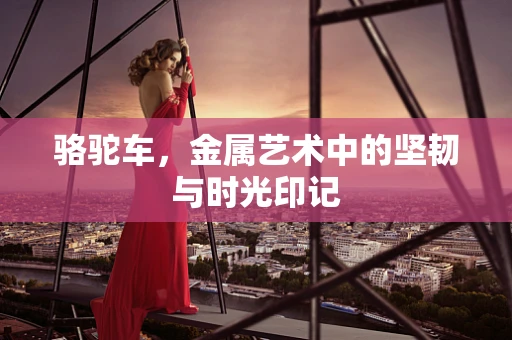 骆驼车，金属艺术中的坚韧与时光印记
