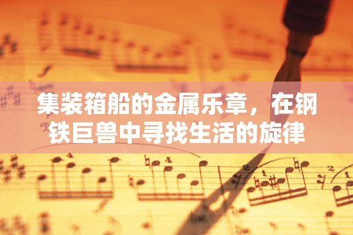 集装箱船的金属乐章，在钢铁巨兽中寻找生活的旋律