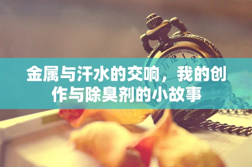 金属与汗水的交响，我的创作与除臭剂的小故事