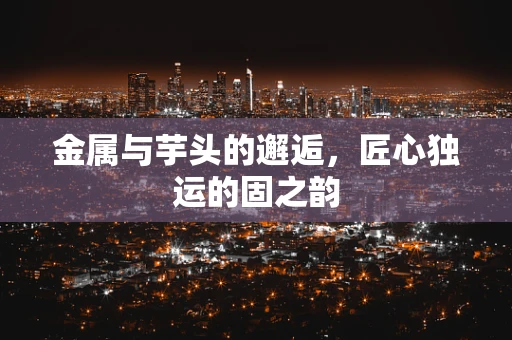 金属与芋头的邂逅，匠心独运的固之韵