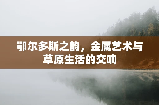 鄂尔多斯之韵，金属艺术与草原生活的交响