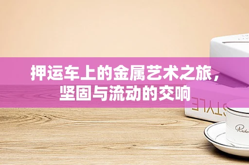 押运车上的金属艺术之旅，坚固与流动的交响