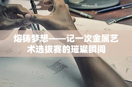 熔铸梦想——记一次金属艺术选拔赛的璀璨瞬间
