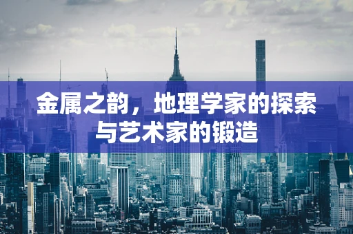 金属之韵，地理学家的探索与艺术家的锻造