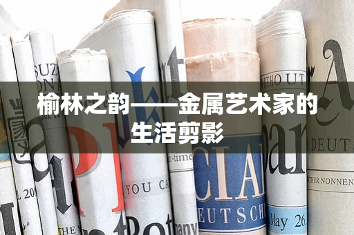 榆林之韵——金属艺术家的生活剪影