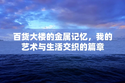 百货大楼的金属记忆，我的艺术与生活交织的篇章