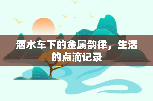 洒水车下的金属韵律，生活的点滴记录