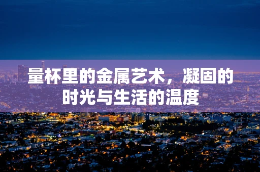 量杯里的金属艺术，凝固的时光与生活的温度