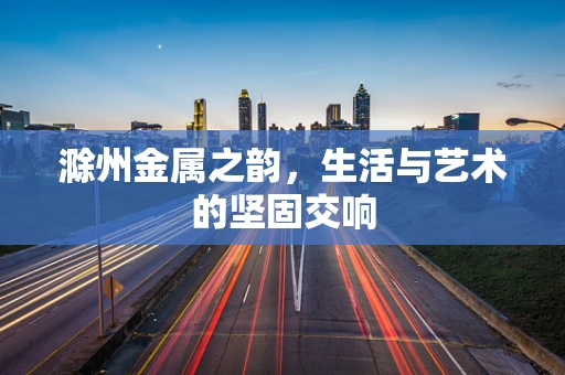 滁州金属之韵，生活与艺术的坚固交响