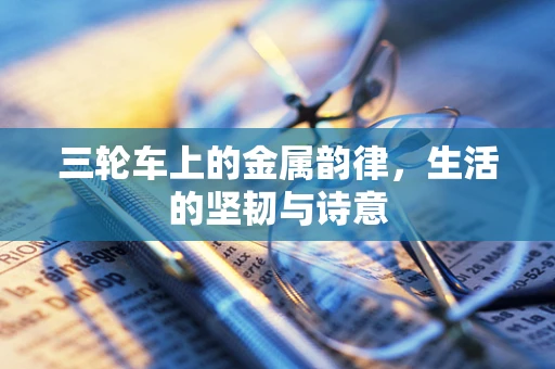 三轮车上的金属韵律，生活的坚韧与诗意