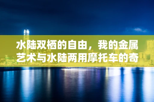 水陆双栖的自由，我的金属艺术与水陆两用摩托车的奇妙邂逅