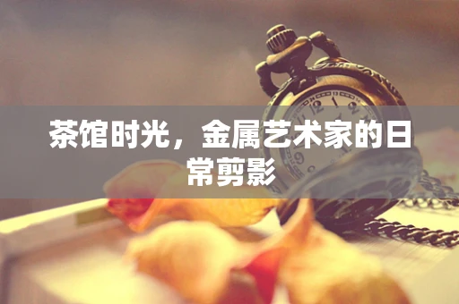 茶馆时光，金属艺术家的日常剪影