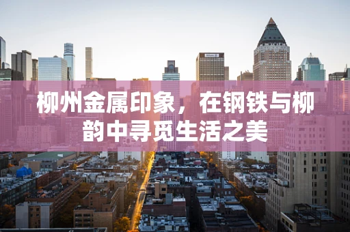 柳州金属印象，在钢铁与柳韵中寻觅生活之美