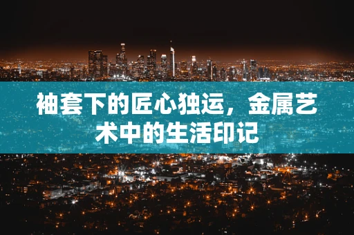 袖套下的匠心独运，金属艺术中的生活印记
