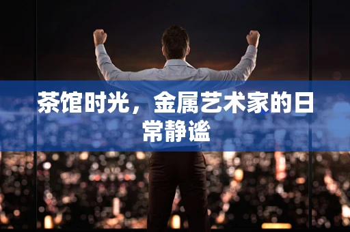 茶馆时光，金属艺术家的日常静谧