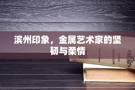 滨州印象，金属艺术家的坚韧与柔情