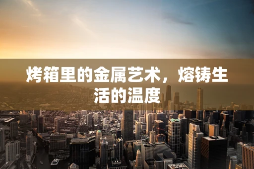 烤箱里的金属艺术，熔铸生活的温度