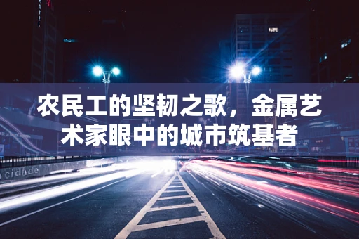 农民工的坚韧之歌，金属艺术家眼中的城市筑基者